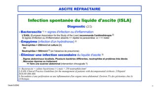 Claude EUGÈNE
ASCITE RÉFRACTAIRE
Infection spontanée du liquide d'ascite (ISLA)


Diagnostic (2/2)


- Bacterascite 1) + signes d'infection ou d'inflammation


L'EASL (European Association for the Study of the Liver) recommande l'antibiothérapie 2)


Si signes d'infection ou d'inflammation absents => répéter la paracentèse: si + => traiter


- Empyème (infection d'un hydrothorax) 2)


Neutrophiles > 250/mm3 et culture (+)


ou


Neutrophiles > 500/mm3 2) (en l'absence de pneumonie)


- Éliminer une infection secondaire du liquide d'ascite 3)


. Signes abdominaux localisés. Plusieurs bactéries différentes, neutrophiles et protéines très élevés
 
. Mauvaise réponse au traitement


=> faire une scanner abdominal (intervention chirurgicale ?)


................................................................................................................................................................................................


1) Bacterascite = culture bactérienne (+) mais < 250 neutrophiles/mm3


2) EASL Clinical Practice Guidelines for the management of patients with decompensated cirrhosis. J Hepatol
2018;69:406-460.
 
3) Secondaire à une perforation ou une inflammation d'un organe intra-abdominal. Environ 5% des péritonites chez le
cirrhotique.


16
 