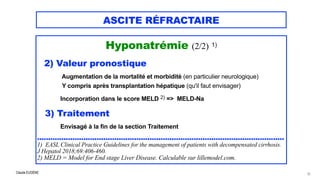 Claude EUGÈNE
ASCITE RÉFRACTAIRE
Hyponatrémie (2/2) 1)


 


2) Valeur pronostique


Augmentation de la mortalité et morbidité (en particulier neurologique)
 
Y compris après transplantation hépatique (qu'il faut envisager)
 
Incorporation dans le score MELD 2) => MELD-Na


3) Traitement
 
Envisagé à la fin de la section Traitement

................................................................................................................


1) EASL Clinical Practice Guidelines for the management of patients with decompensated cirrhosis.
J Hepatol 2018;69:406-460.


2) MELD = Model for End stage Liver Disease. Calculable sur lillemodel.com.
22
 