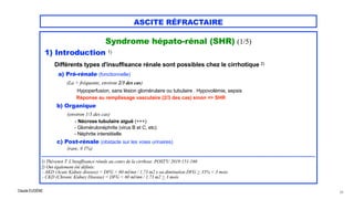 Claude EUGÈNE
ASCITE RÉFRACTAIRE
Syndrome hépato-rénal (SHR) (1/5)




1) Introduction 1)


Différents types d'insuffisance rénale sont possibles chez le cirrhotique 2)


a) Pré-rénale (fonctionnelle)


(La + fréquente, environ 2/3 des cas)


Hypoperfusion, sans lésion glomérulaire ou tubulaire . Hypovolémie, sepsis
 
Réponse au remplissage vasculaire (2/3 des cas) sinon => SHR


b) Organique


(environ 1/3 des cas)


- Nécrose tubulaire aiguë (+++)


- Glomérulonéphrite (virus B et C, etc)


- Néphrite interstitielle


c) Post-rénale (obstacle sur les voies urinaires)
 
(rare, # 1%)


....................................................................................................................................................................................


1) Thévenot T. L'insuffisance rénale au cours de la cirrhose. POST'U 2019:151-160


2) Ont également été définis:


- AKD (Acute Kidney disease) = DFG < 60 ml/mn / 1,73 m2 x ou diminution DFG > 35% < 3 mois


- CKD (Chronic Kidney Disease) = DFG < 60 ml/mn / 1,73 m2 > 3 mois
24
 