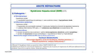 Claude EUGÈNE
ASCITE RÉFRACTAIRE
Syndrome hépato-rénal (SHR) (2/5)




2) Pathogénie 1)


a) Hémodynamique
 
Hypertension portale
 
=> vasodilatation splanchnique et systémique => vaso-constriction rénale => hypo-perfusion rénale
 
b) Inflammation systémique


Hypertension portale


=> Augmentation de la perméabilité intestinale => translocation bactérienne et produits de dégradation bactérienne
 
=> cytokines inflammatoires (TNF alpha...) => substances vaso-dilatatrices (monoxyde d'azote, N0)


Hypovolémie efficace


=> activation de systèmes vaso-constricteurs : système rénine-angiotensine- aldostérone, système sympathique
 
=> sécrétion de vasopressine (hormone anti-diurétique) => hyponatrémie de "dilution" ou "hypervolémique"
 
Baisse du flux sanguin rénal et du DFG (débit de filtration glomérulaire)


Facteurs déclenchants
 
Hémorragie digestive, excès de diurétiques, diarrhée (lactulose...)


Infection bactérienne, certains médicaments 2)


....................................................................................................................................................................


1) Thévenot T. L'insuffisance rénale au cours de la cirrhose. POST'U 2019:151-160.

2) Inhibiteurs de l'enzyme de conversion de l'angiotensine, antagonistes des récepteurs de l'angiotensine II, AINS (anti-inflammatoires non
stéroïdiens). A proscrire au stade de cirrhose, surtout décompensée.
25
 