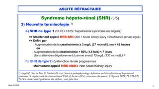 Claude EUGÈNE
ASCITE RÉFRACTAIRE
Syndrome hépato-rénal (SHR) (3/5)




3) Nouvelle terminologie 1)


a) SHR de type 1 (SHR = HRS / hepatorenal syndrome en anglais)


=> Maintenant appelé HRS-AKI (AKI = Acute kidney injury =Insuffisance rénale aiguë)


=> Défini par


. Augmentation de la créatininémie > 3 mg/L (27 mcmol/L) en < 48 heures


ou


. Augmentation de la créatininémie > 50% (1,5 fois) < 7 jours
 
Sans atteindre obligatoirement (comme avant) 15 mg/L (133 mcmol/L) 2)


b) SHR de type 2 (dysfonction rénale progressive)
 
Maintenant appelé HRS-NAKI Non Acute Kidney Injury


................................................................................................................................................................


1) Angeli P, Garcia-Tsao G, Nadim MK et al. News in pathophysiology, definition and classification of hepatorenal
syndrome: A step beyond the International Club of Ascites (ICA) consensus document. J Hepatol 2019;71:811-822
 
2) Des stades ont également été définis, voir plus bas.
26
 