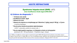 Claude EUGÈNE
ASCITE RÉFRACTAIRE
Syndrome hépato-rénal (SHR) (4/5)


avec insuffisance rénale aiguë (HRS-AKI) 1)




4) Critères du diagnostic 2)


° Cirrhose avec ascite

° Insuffisance rénale aiguë

° Absence de choc


° Absence de réponse au remplissage par l'albumine (1 g/kg), jusqu'à 100 g/j, x 2 jours
 
et arrêt des diurétiques


° Pas de prise récente de produits néphrotoxiques
 
(AINS 3), aminosides, produit de contraste iodé...)

° Pas de néphropathie organique, ni d'obstacle urinaire en échographie
 
(protéinurie 24h < 500 mg, hématurie < 50 globules rouges / champ)


................................................................................................................................................................................................................................


1) Le SHR ave insuffisance rénale aiguë est maintenant appelé HRS-AKI (hepatorenal syndrome-acute kidney injury).
 
2) Angeli P, Garcia-Tsao G, Nadim MK et al. News in pathophysiology, definition and classification of hepatorenal syndrome:
A step beyond the International Club of Ascites (ICA) consensus document. J Hepatol 2019;71:811-822.


27
 
