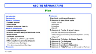 Claude EUGÈNE
ASCITE RÉFRACTAIRE
Plan


3







Introduction


Pathogénie


Aspects cliniques


Contexte général
 
Hydrothorax


Infection du liquide d'ascite


Aspects biologiques


Paracentèse diagnostique


Gradient albumine sérique / albumine ascite

Hyponatrémie
 
Syndrome hépatorénal


ACLF (Acute-on-Chronic Liver Failure)


Différentes formes d'ascite réfractaire


. Complications des diurétiques


. Non réponse au traitement diurétique


Pronostic




Traitement


Attention à certains médicaments


Traitement de base d'une ascite


. Régime sans sel


. Diurétiques


. Précautions
 
. Objectifs


Traitement de l'ascite de grand volume

. Ponction évacuatrice de grand volume


. TIPS (Transjugular Intrahepatic Portosystemic Shunt)
 
. Alfapump*


Traitement de l'infection du liquide d'ascite


Traitement de l'hydrothorax


Traitement de l'hyponatrémie


Traitement du syndrome hépatorénal


Traitement de l'ACLF (Acute-on-Chronic Liver Failure)


 