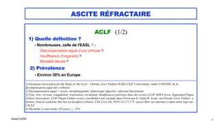 Claude EUGÈNE
ASCITE RÉFRACTAIRE
ACLF (1/2)

1) Quelle définition ?


- Nombreuses, celle de l'EASL 1) :


. Décompensation aiguë d'une cirrhose 2)
 
. Insuffisance d'organe(s) 3) 
. Mortalité élevée 4)


2) Prévalence


- Environ 30% en Europe


..................................................................................................................................................................................


1) European Association for the Study of the Liver - Chronic Liver Failure (EASL-CLIF Consortium); étude CANONIC de la
décompensation aiguë des cirrhoses.


2) Décompensation aiguë = ascite, encéphalopathie, hémorragie digestive, infection bactérienne.


3) Foie, rein, cerveau, coagulation, respiration, circulation. Insuffisances précisées dans des scores (CLIF-SOFA Score, Sequential Organ
Failure Assessment; CLIF Organ Failure score) consultables par exemple dans Perricone G, Jalan R. Acute -on-Chronic Liver Failure: a
distinct clinical syndrome that has reclassified cirrhosis. Clin Liver Dis 2019;14:171-175. (accès libre sur internet) et dans notre topo sur
l'ACLF.


4) Mortalité à court terme (28 jours) > 15%
30
 