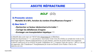 Claude EUGÈNE
ASCITE RÉFRACTAIRE
ACLF (2/2)



3) Pronostic sévère
 Mortalité 30 à 50%, fonction du nombre d'insuffisances d'organe 1)


4) Que faire ?


- Rechercher un facteur déclenchant et le traiter 2)


- Corriger les défaillances d'organe


- Envisager une transplantation hépatique 1) 3)


..................................................................................................................................................................................


1) Détaillé dans notre topo sur l'ACLF dans foiepratique.fr et Slideshare.


2) Infection bactérienne (+++), alcoolisation, réactivation virale (virus B et Delta) ou surinfection virale (A, E),
hémorragie digestive, hépatite médicamenteuse ou auto-immune, ponction de grand volume non compensée...


3) Intérêt controversé en cas d'ACLF de grade 3 (défaillance de > 3 organes), mais des survies > 80% à 1 an ont
été rapportées. Wu T, Sundaram V. Transplantation for Acute-on-Chronic Liver Failure. Clin Liv Dis
2019;14:152-155.
31
 