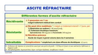 Claude EUGÈNE
ASCITE RÉFRACTAIRE
33
Différentes formes d'ascite réfractaire
Récidivante
> 3 poussées en 1 an

 malgré traitement médical bien conduit
Résistante
a) Ne peut être mobilisée 1), malgré un traitement intensif > 7 jours, par:
 
1) Restriction en sodium (< 88 mmol/jour),
 
2) Traitement diurétique maximum:
 Spironolactone 400 mg/jour et Furosémide 160 mg/jour


b) Récidive précoce
 
Ascite de moyen à grand volume dans les 4 semaines
 
Intraitable Complications 2) empêchant une dose efficace de diurétiques (Cf après)
1) L'absence de réponse se caractérise aussi par une perte de poids < 0,8 kg en 4 jours et une natriurèse inférieure à
l'apport sodé.


2) Encéphalopathie, hyponatrémie, hypo- ou hyper-kaliémie, insuffisance rénale.
 