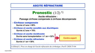 Claude EUGÈNE
ASCITE RÉFRACTAIRE
Pronostic (1/2) 1)


Ascite réfractaire :

Passage cirrhose compensée à cirrhose décompensée


- Cirrhose compensée

Survie à 5 ans > 80%


- Cirrhose et ascite sensible aux diurétiques


Survie à 2 ans = 70%


- Cirrhose et ascite récidivante


Survie sans transplantation à 1 an = 52%


- Cirrhose et ascite réfractaire


Survie à 1 an < 50%


...................................................................................................................


1) Elkrief L. Prise en charge de l'ascite réfractaire du cirrhotique. Post'U 2020;75-84.


37
Centre expert
 