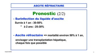Claude EUGÈNE
ASCITE RÉFRACTAIRE
Pronostic (2/2)


- Surinfection du liquide d'ascite


Survie à 1 an : 30-50%
 
" à 2 ans : 25-30%


- Ascite réfractaire => mortalité environ 50% à 1 an,


envisager une transplantation hépatique,


chaque fois que possible


38
 
