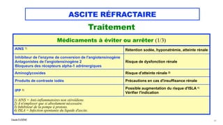 Claude EUGÈNE
ASCITE RÉFRACTAIRE
Traitement


41
Médicaments à éviter ou arrêter (1/3)
AINS 1)


Rétention sodée, hyponatrémie, atteinte rénale
Inhibiteur de l'enzyme de conversion de l'angiotensinogène


Antagonistes de l'angiotensinogène 2

Bloqueurs des récepteurs alpha-1 adrénergiques
Risque de dysfonction rénale
Aminoglycosides Risque d'atteinte rénale 2)
Produits de contraste iodés Précautions en cas d'insuffisance rénale
IPP 3)
Possible augmentation du risque d'ISLA 4)


Vérifier l'indication
1) AINS = Anti-inflammatoires non stéroïdiens.
 
2) A n'employer que si absolument nécessaire.


3) Inhibiteur de la pompe à protons.


4) ISLA = Infection spontanée du liquide d'ascite.
 