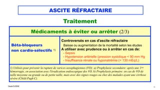 Claude EUGÈNE
ASCITE RÉFRACTAIRE
Traitement


42
Médicaments à éviter ou arrêter (2/3)
Bêta-bloqueurs


non cardio-sélectifs 1)


Controversés en cas d'ascite réfractaire
 
Baisse ou augmentation de la mortalité selon les études


A utiliser avec prudence ou à arrêter en cas de:


- Sepsis


- Hypotension artérielle (pression systolique < 90 mm Hg


- Insuffisance rénale ou hyponatrémie (< 130 mEq/L)
1) Utilisés pour prévenir la rupture de varices oesophagiennes (VO): a) Prophylaxie secondaire: après une 1ère
hémorragie, en association avec l'éradication endoscopique des VO, b) Prophylaxie primaire: en cas de VO de
taille moyenne ou grande ou de petite taille, mais avec des signes rouges ou chez des malades ayant une cirrhose
sévère (Child-Pugh C).
 