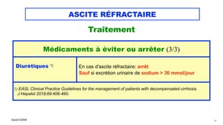 Claude EUGÈNE
ASCITE RÉFRACTAIRE
Traitement


43
Médicaments à éviter ou arrêter (3/3)
Diurétiques 1)


En cas d'ascite réfractaire: arrêt 
Sauf si excrétion urinaire de sodium > 30 mmol/jour
1) EASL Clinical Practice Guidelines for the management of patients with decompensated cirrhosis.


J Hepatol 2018;69:406-460.
 