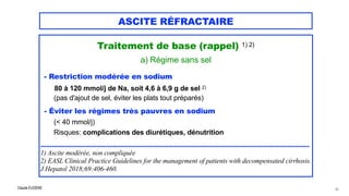 Claude EUGÈNE
ASCITE RÉFRACTAIRE
Traitement de base (rappel) 1) 2)


a) Régime sans sel


- Restriction modérée en sodium


80 à 120 mmol/j de Na, soit 4,6 à 6,9 g de sel 2)
 
(pas d'ajout de sel, éviter les plats tout préparés)


- Éviter les régimes très pauvres en sodium


(< 40 mmol/j)
 
Risques: complications des diurétiques, dénutrition


.................................................................................................................................................


1) Ascite modérée, non compliquée


2) EASL Clinical Practice Guidelines for the management of patients with decompensated cirrhosis.
J Hepatol 2018;69:406-460.
45
 
