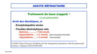 Claude EUGÈNE
ASCITE RÉFRACTAIRE
Traitement de base (rappel) 1)


c) Les précautions

Arrêt des diurétiques, si


- Encéphalopathie sévère


- Troubles électrolytiques nets
 
. Natrémie ............. < 125 mmol/L


. Hyperkaliémie .... > 6 mmol/L (anti-mineralocorticoïde)
 
. Hypokaliémie ...... < 3 mmol/L (furosemide)


...................................................................................................................


1) EASL Clinical Practice Guidelines for the management of patients with decompensated
cirrhosis. J Hepatol 2018;69:406-460.
47
 