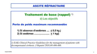 Claude EUGÈNE
ASCITE RÉFRACTAIRE
Traitement de base (rappel) 1)


d) Les objectifs


Perte de poids maximum recommandée


1) Si absence d'oedèmes .... < 0,5 kg j
 
2) Si oedèmes ....................... < 1 kg/j




...................................................................................................................


1) EASL Clinical Practice Guidelines for the management of patients with
decompensated cirrhosis. J Hepatol 2018;69:406-460.
48
 
