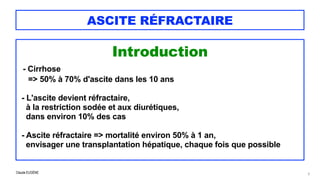 Claude EUGÈNE
ASCITE RÉFRACTAIRE
Introduction


- Cirrhose
 
=> 50% à 70% d'ascite dans les 10 ans


- L'ascite devient réfractaire,
 à la restriction sodée et aux diurétiques,
 
dans environ 10% des cas


- Ascite réfractaire => mortalité environ 50% à 1 an,


envisager une transplantation hépatique, chaque fois que possible


5
 