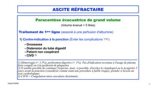 Claude EUGÈNE
ASCITE RÉFRACTAIRE
Paracentèse évacuatrice de grand volume


(Volume évacué > 5 litres)

Traitement de 1ère ligne (associé à une perfusion d'albumine)


1) Contre-indication à la ponction (Éviter les complications 1) 2) )


- Grossesse


- Distension du tube digestif 
- Patient non coopérant


- CIVD 3)


.................................................................................................................................................


1) Hémorragie (< 1,5%), perforation digestive (< 1%). Pas d'indication reconnue à l'usage de plasma
frais congelé ou à la perfusion de plaquettes.


2) Il semble possible de continuer l'aspirine, mais, si possible, d'arrêter le clopidogrel ou le ticagrelor 5
jours avant la ponction (considérée comme étant une procédure à faible risque), prendre si besoin un
avis cardiologique.


3) CIVD = Coagulation intra-vasculaire disséminée.
52
 