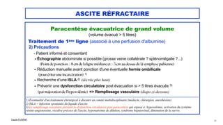 Claude EUGÈNE
ASCITE RÉFRACTAIRE
Paracentèse évacuatrice de grand volume


(volume évacué > 5 litres)


Traitement de 1ère ligne (associé à une perfusion d'albumine)


2) Précautions


- Patient informé et consentant

- Échographie abdominale si possible (grosse veine collatérale ? splénomégalie ?...)
 
(Pointdeponction> 8 cmde laligne médiane et> 5 cmaudessusde lasymphysepubienne)


- Réduction manuelle avant ponction d'une éventuelle hernie ombilicale
 
(pouréviteruneincarcération) 1)


- Recherche d'une ISLA 2) (décrite plus haut)
 
- Prévenir une dysfonction circulatoire post évacuation si > 5 litres évacués 3)
 
(parmajorationdel'hypovolémie) => Remplissage vasculaire (diapo ci-dessous)


.................................................................................................................................................................................................


1) Éventualité d'un traitement chirurgical à discuter en comité multidisciplinaire (médecin, chirurgien, anesthésiste)


2) ISLA = Infection spontanée du liquide d'ascite.


3) Le remplissage vasculaire prévient la dysfonction circulatoire post paracentèse qui expose à: hypovolémie, activation du systéme
rénine-angiotensine, récidive précoce de l'ascite, hyponatrémie de dilution, syndrome hépatorénal, diminution de la survie.
53
 