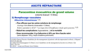 Claude EUGÈNE
ASCITE RÉFRACTAIRE
Paracentèse évacuatrice de grand volume


(volume évacué > 5 litres)


3) Remplissage vasculaire


Albumine intraveineuse 1) 2)


- Plus efficace que les autres solutions de remplissage
 
Avantage n'on observé si évacuation < 5 litres)


À faire cependant si ACLF 3) ou risque élevé d'insuffisance rénale après ponction. 1) 2)


- Réduit les complications (hyponatrémie...) et la mortalité


- Dose recommandée: 8 g d'albumine à 20% par litre d'ascite retiré


(sans dépasser 100 g, risque d'oedème pulmonaire)


.........................................................................................................................................


1) EASL Clinical Practice Guidelines for the management of patients with decompensated cirrhosis. J Hepatol
2018;69:406-460.
 
2) Aithal GP, Palaniyappan N, China L et al. Guidelines on the management of ascites in cirrhosis. Gut
2021;70:9-29.


3) ACLF = Acute-on-Chronic Liver Failure.
54
 