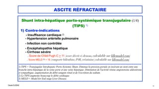 Claude EUGÈNE
ASCITE RÉFRACTAIRE
Shunt intra-hépatique porto-systémique transjugulaire (1/4)


(TIPS) 1)


1) Contre-indications


- Insuffisance cardiaque 2)


- Hypertension artérielle pulmonaire


- Infection non contrôlée



- Encéphalopathie hépatique

- Cirrhose sévère


. Score de Child-Pugh C > 11 (score décrit ci-dessous, calculable sur lillemodel.com)


. Score MELD 3) > 18 (comporte bilirubine, INR, créatinine; calculable sur lillemodel.com)


.................................................................................................................................................


1) TIPS = Transjugular Intrahepatic Porto-Systemic Shunt. Diminue la pression portale en insérant un stent entre une
branche intra-hépatique de la veine porte et une veine hépatique. Diminution de l'activité rénine angiotensine aldostérone
et sympathique, augmentation du débit sanguin rénal et de l'excrétion du sodium.
 
2) Le TIPS augmente beaucoup le débit cardiaque.


3) MELD = Model for End stage Liver Disease.


56
 