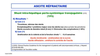 Claude EUGÈNE
ASCITE RÉFRACTAIRE
Shunt intra-hépatique porto-systémique transjugulaire (4/4)


(TIPS)


4) Résultats 1)


a) Les (--)
 
Thrombose, sténose des stents
 
Encéphalopathie = problème majeur avec les stents nus (plus qu'avec les ponctions)
 
Stents couverts de diamètre réduit (8 mm) => Diminution des complications (< 20%)


b) Les (+)


Amélioration de la volémie et de la fonction rénale 2) : 4 à 6 semaines


Ascite récidivante : amélioration de la survie


Ascite réfractaire : améliore le contrôle de l'ascite


...................................................................................................................................


1) EASL Clinical Practice Guidelines for the management of patients with decompensated cirrhosis. J Hepatol
2018;69:406-460.


2) Augmentation de l'excrétion sodée.


60
 