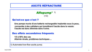 Claude EUGÈNE
ASCITE RÉFRACTAIRE
Alfapump* 1)


(1/2)


Qu'est-ce que c'est ?


Une pompe munie d'une batterie rechargeable implantée sous la peau,
 
connectée à des cathéters qui transfèrent l'ascite dans la vessie:
 
l'ascite est donc éliminée dans l'urine.


Des effets secondaires fréquents


1/3 à 50% des cas


Atteinte rénale, problèmes techniques ...


 
...................................................................................................................................


1) Automated low-flow ascite pump.


62
 