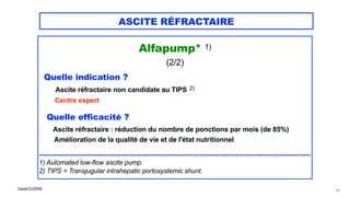 Claude EUGÈNE
ASCITE RÉFRACTAIRE
Alfapump* 1)


(2/2)


Quelle indication ?
 Ascite réfractaire non candidate au TIPS 2)
 
Centre expert


Quelle efficacité ?


Ascite réfractaire : réduction du nombre de ponctions par mois (de 85%)


Amélioration de la qualité de vie et de l'état nutritionnel


...................................................................................................................................


1) Automated low-flow ascite pump.


2) TIPS = Transjugular intrahepatic portosystemic shunt.


63
 