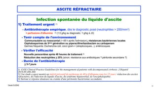 Claude EUGÈNE
ASCITE RÉFRACTAIRE
Infection spontanée du liquide d'ascite


1) Traitement urgent 1)


- Antibiothérapie empirique, dès le diagnostic posé (neutrophiles > 250/mm3)
 
+ perfusions d'albumine 2) (1,5 g/kg au diagnostic, 1 g/kg à J3)




- Tenir compte de l'environnement


Communautaire ou nosocomial (> 48 h après l'admission), résistances bactériennes locales
 
Céphalosporines de 3ème génération ou piperacilline/tazobactam ou carbapenem
 
Germes fréquents: Escherichia coli, cocci gram-+ (streptocoques...), entérocoques


- Vérifier l'efficacité


Nouvelle paracentèse après 48 heures de traitement 3)


Réduction des neutrophiles > 25% (sinon: résistance aux antibiotiques ? péritonite secondaire ?)


- Durée de l'antibiothérapie


> 5-7 jours


................................................................................................................................................................................


1) EASL Clinical Practice Guidelines for the management of patients with decompensated cirrhosis. J Hepatol
2018;69:406-460.


2) Une étude a aussi montré un intérêt préventif de perfusions de 40 g d'albumine tous les 15 jours: réduction des ascites
réfractaires, de l'infection du liquide d'ascite, du syndrome hépatorénal, de l'encéphalopathie.


3) Surtout si réponse douteuse ou crainte d'une péritonite bactérienne secondaire.


65
 