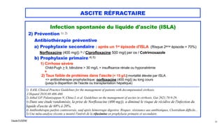 Claude EUGÈNE
ASCITE RÉFRACTAIRE
Infection spontanée du liquide d'ascite (ISLA)


2) Prévention 1) 2)

Antibiothérapie préventive


a) Prophylaxie secondaire : après un 1er épisode d'ISLA (Risque 2ème épisode = 70%)


Norfloxacine (400 mg/j) 3) / Ciprofloxacine 500 mg/j per os / Cotrimoxazole


b) Prophylaxie primaire 4) 5)


1) Cirrhose sévère
 
Child-Pugh > 9, bilirubine > 30 mg/L + insuffisance rénale ou hyponatrémie
 
+


2) Taux faible de protéines dans l'ascite (< 15 g/L) mortalité élevée par ISLA


=> antibiothérapie prophylactique: norfloxacine (400 mg/j) au long cours
 
(jusqu'à disparition de l'ascite ou transplantation hépatique)


................................................................................................................................................................................................................................................................


1) EASL Clinical Practice Guidelines for the management of patients with decompensated cirrhosis.


J Hepatol 2018;69:406-460.


2) Aithal GP, Palaniyappan N, China L et al. Guidelines on the management of ascites in cirrhosis. Gut 2021;70:9-29.


3) Dans une étude randomisée, la prise de Norfloxacine (400 mg/j), a diminué le risque de récidive de l'infection du
liquide d'ascite de 68% à 20%.


4) Antibiothérapie parfois controversée, sauf après hémorragie digestive. Risques: résistance aux antibiotiques, Clostridium difficile...


5) Une méta-analyse récente a montré l'intérêt de la rifaximine en prophylaxie primaire et secondaire.


66
 