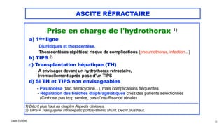 Claude EUGÈNE
ASCITE RÉFRACTAIRE
Prise en charge de l'hydrothorax 1)


a) 1ère ligne
 
Diurétiques et thoracentèse.


Thoracentèses répétées: risque de complications (pneumothorax, infection...)


b) TIPS 2)


c) Transplantation hépatique (TH)


À envisager devant un hydrothorax réfractaire,


éventuellement après pose d'un TIPS


d) Si TH et TIPS non envisageables


- Pleurodèse (talc, tétracycline...), mais complications fréquentes


- Réparation des brèches diaphragmatiques chez des patients sélectionnés
 
(Cirrhose pas trop sévère, pas d'insuffisance rénale)


................................................................................................................................................................................


1) Décrit plus haut au chapitre Aspects cliniques.


2) TIPS = Transjugular intrahepatic portosystemic shunt. Décrit plus haut.


68
 