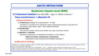 Claude EUGÈNE
ASCITE RÉFRACTAIRE
Syndrome hépato-rénal (SHR)




1) Traitement habituel Pour AKI-HSR > stage 1A (défini ci-dessus) 1)


Vaso-constricteurs + albumine IV


 
a) Vaso-constricteurs

a1) Terlipressine (analogue de la vasopressine) = 1ère ligne


- soit bolus IV (1 mg toutes 4-6 h) augmenter si besoin progressivement jusqu'à 2 mg toutes 4-6 h
 
- soit perfusion (dose initiale 2 mg/j) 2) Moins d'effets secondaires


a2) Noradrenaline
 
- Voie veineuse centrale, unité de soins intensifs, 0,5-3 mg/h en perfusion continue


a3) Midodrine + octréotide
 
- Seulement si terlipressine et noradrenaline impossibles, car moins efficace


Effets secondaires (terlipressine, noradrenaline)


Ischémiques et cardio-vaculaires (ECG préalable nécessaire) 3)


b) Albumine IV: 20-40 g/j


...................................................................................................................................................................................................................................................


1) Terlipressine + albumine, également efficace sur HRS-NAKI (ex SHR de type II), mais rechute habituelle et donc non recommandé par l'EASL
(penser à la transplantation hépatique).


2) Si pas de réponse après 2 jours (baisse de la créatininémie < 25%) => augmenter progressivement la posologie jusqu'à 12 mg/j.


3) Effets secondaires fréquents de la terlipressine: diarrhée, douleurs abdominales, surcharge volémique, ischémie cardiovasculaire (Jusqu'à 45-46%).
Environ 20% d'arrêt du traitement à cause des effets secondaires (surtout cardio-vasculaires).
72
 