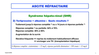 Claude EUGÈNE
ASCITE RÉFRACTAIRE
Syndrome hépato-rénal (SHR)




2) Terlipressine + albumine : Quels résultats ?


Traitement jusqu'à réponse complète 1) ou x 14 jours si réponse partielle 1)


 
Réponse complète 1) ou partielle: 64% à 76%
 
Réponse complète: 46% à 56%


Augmentation de la survie


Récidive fréquente => reprise du traitement habituellement efficace
 
=> envisager une TH (transplantation hépatique)


................................................................................................................................................


1) Réponse complète: céatininémie < 15 mg/L, réponse partielle diminution > 50% mais > 15 mg/L
73
 
