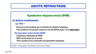 Claude EUGÈNE
ASCITE RÉFRACTAIRE
Syndrome hépato-rénal (SHR)




3) Autres traitements


3a) TIPS 1)


Souvent contre-indiqué par la sévérité de l'atteinte hépatique


Peut améliorer la fonction rénale en cas de SHR de type 1 et 2 (HRS-NAKI)


 
3b) épuration extra-rénale (EER)

Indications habituelle de l'EER
 
Effet controversé sur la survie
 
Tenir compte d'une éventuelle transplantation hépatique


......................................................................................................................................................


1) TIPS = Transjugular Intrahepatic Portosystemic Shunt.
74
 