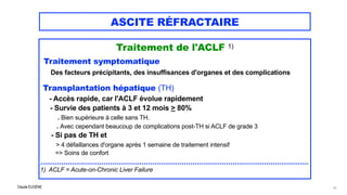 Claude EUGÈNE
ASCITE RÉFRACTAIRE
Traitement de l'ACLF 1)


Traitement symptomatique


Des facteurs précipitants, des insuffisances d'organes et des complications


Transplantation hépatique (TH)


- Accès rapide, car l'ACLF évolue rapidement
 
- Survie des patients à 3 et 12 mois > 80%
 
. Bien supérieure à celle sans TH.
 
. Avec cependant beaucoup de complications post-TH si ACLF de grade 3
 
- Si pas de TH et
 
> 4 défaillances d'organe après 1 semaine de traitement intensif
 
=> Soins de confort


...............................................................................................................................


1) ACLF = Acute-on-Chronic Liver Failure
77
 