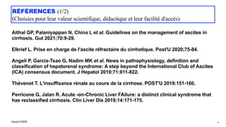 Claude EUGÈNE
RÉFÉRENCES (1/2)


(Choisies pour leur valeur scientifique, didactique et leur facilité d'accès)
Aithal GP, Palaniyappan N, China L et al. Guidelines on the management of ascites in
cirrhosis. Gut 2021;70:9-29.


Elkrief L. Prise en charge de l'ascite réfractaire du cirrhotique. Post'U 2020;75-84.


Angeli P, Garcia-Tsao G, Nadim MK et al. News in pathophysiology, definition and
classification of hepatorenal syndrome: A step beyond the International Club of Ascites
(ICA) consensus document. J Hepatol 2019;71:811-822.
 
Thévenot T. L'insuffisance rénale au cours de la cirrhose. POST'U 2019:151-160.


Perricone G, Jalan R. Acute -on-Chronic Liver FAilure: a distinct clinical syndrome that
has reclassified cirrhosis. Clin Liver Dis 2019;14:171-175.
78
 