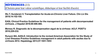 Claude EUGÈNE
RÉFÉRENCES (2/2)
 
(Choisies pour leur valeur scientifique, didactique et leur facilité d'accès)


Wu T, Sundaram V. Transplantation for Acute-on-Chronic Liver Failure. Clin Liv Dis
2019;14:152-155. 
EASL Clinical Practice Guidelines for the management of patients with decompensated
cirrhosis. J Hepatol 2018;69:406-460.


Moreau R. Diagnostic de la décompensation aiguë de la cirrhose: ACLF. POST'U
2018;229-232.


Runyon BA, AASLD. Introduction to the revised American Association for the Study of
Liver Diseases Practice Guidelines management in adult patients with ascites due to
cirrhosis 2012. Hepatology 2013;57:1651-1653
79
 