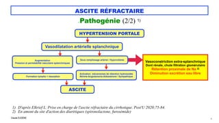 Claude EUGÈNE
ASCITE RÉFRACTAIRE
CPathogénie (2/2) 1)
8
HYPERTENSION PORTALE
1) D'après Elkrief L. Prise en charge de l'ascite réfractaire du cirrhotique. Post'U 2020;75-84.


2) En amont du site d'action des diurétiques (spironolactone, furosémide)
Vasodilatation artérielle splanchnique
Augmentation


Pression et perméabilité vasculaire splanchniques
Formation lymphe > résorption
ASCITE
Sous remplissage artériel / Hypovolémie
Activation mécanismes de rétention hydrosodée


Rénine-Angiotensine-Aldostérone / Sympathique
Vasoconstriction extra-splanchnique


Dont rénale, chute filtration glomérulaire


Rétention proximale de Na 2)


Diminution excrétion eau libre
 