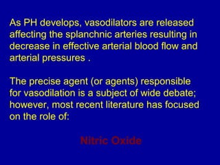 As PH develops, vasodilators are released
affecting the splanchnic arteries resulting in
decrease in effective arterial blood flow and
arterial pressures .

The precise agent (or agents) responsible
for vasodilation is a subject of wide debate;
however, most recent literature has focused
on the role of:

                 Nitric Oxide
 