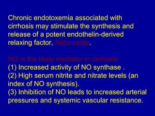 Chronic endotoxemia associated with
cirrhosis may stimulate the synthesis and
release of a potent endothelin-derived
relaxing factor, Nitric oxide.

NO is the likely mediator in cirrhosis:
(1) Increased activity of NO synthase .
(2) High serum nitrite and nitrate levels (an
index of NO synthesis).
(3) Inhibition of NO leads to increased arterial
pressures and systemic vascular resistance.
 