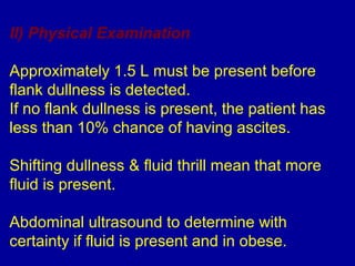 II) Physical Examination

Approximately 1.5 L must be present before
flank dullness is detected.
If no flank dullness is present, the patient has
less than 10% chance of having ascites.

Shifting dullness & fluid thrill mean that more
fluid is present.

Abdominal ultrasound to determine with
certainty if fluid is present and in obese.
 