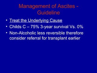 Management of Ascites -
            Guideline
• Treat the Underlying Cause
• Childs C – 75% 3-year survival Vs. 0%
• Non-Alcoholic less reversible therefore
  consider referral for transplant earlier
 