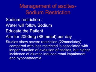 Management of ascites-
          Sodium Restriction
Sodium restriction :
Water will follow Sodium
Educate the Patient
Aim for 2000mg (88 mmol) per day
Studies show severe restriction (22mmol/day)
  compared with less restricted is associated with
  longer duration of evolution of ascites, but higher
  incidence of diuretic induced renal impairment
  and hyponatraemia
 