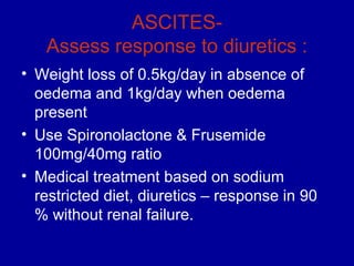 ASCITES-
   Assess response to diuretics :
• Weight loss of 0.5kg/day in absence of
  oedema and 1kg/day when oedema
  present
• Use Spironolactone & Frusemide
  100mg/40mg ratio
• Medical treatment based on sodium
  restricted diet, diuretics – response in 90
  % without renal failure.
 