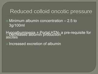  Minimum albumin concentration – 2.5 to
3g/100ml
 Decreased albumin production
 Increased excretion of albumin
Hypoalbuminenia + Portal HTN- a pre-requisite for
ascites
 