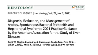 PRACTICE GUIDANCE | Hepatology, Vol. 74, No. 2, 2021
Diagnosis, Evaluation, and Management of
Ascites, Spontaneous Bacterial Peritonitis and
Hepatorenal Syndrome: 2021 Practice Guidance
by the American Association for the Study of Liver
Diseases
Scott W. Biggins, Paulo Angeli, Guadalupe Garcia-Tsao, Pere Ginès ,
Simon C. Ling,7 Mitra K. Nadim,8 Florence Wong, and W. Ray Kim
 