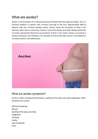 What are ascites?
Ascites is the formation of an abnormal amount of fluid inside the abdomen (belly). This is a
common problem in patients with cirrhosis (scarring) of the liver. Approximately 80% of
patients with liver cirrhosis develop ascites. Ascites means the formation of fluid in the
stomach, often due to severe liver disease. Excess fluid bloats your belly. Medical definition
of ascites (peritoneal) Abnormal accumulation of fluid in the cavity. Ascites is caused by a
variety of diseases and conditions, for example cirrhosis of the liver, cancer in the abdomen,
circulatory failure, and tuberculosis.
What are ascites symptoms?
Ascites is often accompanied by fullness, swelling of the belly, and rapid weight gain. Other
symptoms are usually:
Difficulty breathing
Nausea
Swelling of the legs and ankles.
Indigestion
Vomiting
Acidity
Lack of appetite
Fever
 
