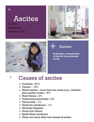 +
AscitesFred Park
David Kravetz
February 23, 2010
Causes of ascites
• Cirrhosis – 81%
• Cancer – 10%
• Mixed ascites – more than one cause (e.g., cirrhosis
plus another cause) – 5%
• Heart failure – 3%
• Tuberculous peritonitis – 2%
• Pancreatitis – 1%
• Nephrotic syndrome – 1%
• Alcoholic hepatitis
• Acute liver failure
• Budd-Chiari syndrome
• There are many other rare causes of ascites
+
+ Ascites
Pathologic accumulation
of fluid in the peritoneal
cavity
 