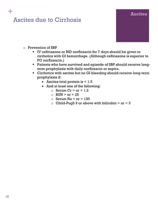 12
Ascites
Ascites due to Cirrhosis
o Prevention of SBP
IV ceftriaxone or BID norfloxacin for 7 days should be given to
cirrhotics with GI hemorrhage. (Although ceftriaxone is superior to
PO norfloxacin.)
Patients who have survived and episode of SBP should receive long-
term prophylaxis with daily norfloxacin or septra.
Cirrhotics with ascites but no GI bleeding should receive long-term
prophylaxis if:
• Ascites total protein is < 1.5
• And at least one of the following:
o Serum Cr > or = 1.2
o BUN > or = 25
o Serum Na < or = 130
o Child-Pugh 9 or above with bilirubin > or = 3
+
 