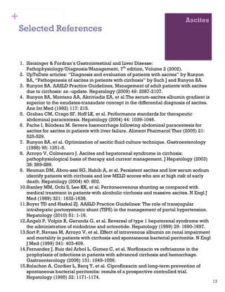 13
Ascites
Selected References
1. Sleisinger & Fordran’s Gastrointestinal and Liver Disease:
Pathophysiology/Diagnosis/Management, 7th
edition, Volume 2 (2002).
2. UpToDate articles: “Diagnosis and evaluation of patients with ascites” by Runyon
BA, “Pathogenesis of ascites in patients with cirrhosis” by Such J and Runyon BA.
3. Runyon BA. AASLD Practice Guidelines, Management of adult patients with ascites
due to cirrhosis: an -update. Hepatology (2009) 49: 2087-2107.
4. Runyon BA, Montano AA, Akriviadis EA, et al.The serum-ascites albumin gradient is
superior to the exudates-transudate concept in the differential diagnosis of ascites.
Ann Int Med (1992) 117: 215.
5. Grabau CM, Crago SF, Hoff LK, et al. Performance standards for therapeutic
abdominal paracentesis. Hepatology (2004) 44: 1039-1046.
6. Pache I, Bilodeau M. Severe haemorrhage following abdominal paracentesis for
ascites for ascites in patients with liver failure. Aliment Pharmacol Ther (2005) 21:
525-529.
7. Runyon BA, et al. Optimization of ascitic fluid culture technique. Gastroenterology
(1988) 95: 1351-5.
8. Arroyo V, Colmenero J. Ascites and hepatorenal syndrome in cirrhosis:
pathophysiological basis of therapy and current management. J Hepatology (2003)
38: S69-S89.
9. Heuman DM, Abou-assi SG, Habib A, at al. Persistent ascites and low serum sodium
identify patients with cirrhosis and low MELD scores who are at high risk of early
death. Hepatology (2004) 40: 802.
10.Stanley MM, Ochi S, Lee KK, et al. Peritoneovenous shunting as compared with
medical treatment in patients with alcoholic cirrhosis and massive ascites. N Engl J
Med (1989) 321: 1632-1638.
11.Boyer TD and Haskal ZJ. AASLD Practice Guidelines: The role of transjugular
intrahepatic portosystemic shunt (TIPS) in the management of portal hypertension.
Hepatology (2010) 51: 1-16.
12.Angeli P, Volpin R, Gerunda G, et al. Reversal of type 1 hepatorenal syndrome with
the administration of midodrine and octreotide. Hepatology (1999) 29: 1690-1697.
13.Sort P, Navasa M, Arroyo V, et al. Effect of intravenous albumin on renal impairment
and mortality in patients with cirrhosis and spontaneous bacterial peritonitis. N Engl
J Med (1999) 341: 403-409.
14.Fernandez J, Ruiz del Arbol L, Gomez C, et al. Norfloxacin vs ceftriaxone in the
prophylaxis of infections in patients with advanced cirrhosis and hemorrhage.
Gastroenterology (2006) 131: 1049-1056.
15.Rolachon A, Cordier L, Bacq Y, et al. Ciprofloxacin and long-term prevention of
spontaneous bacterial peritonitis: results of a prospective controlled trial.
Hepatology (1995) 22: 1171-1174.
+
 