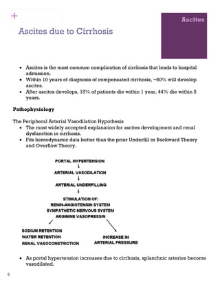 6
Ascites
Ascites due to Cirrhosis
• Ascites is the most common complication of cirrhosis that leads to hospital
admission.
• Within 10 years of diagnosis of compensated cirrhosis, ~50% will develop
ascites.
• After ascites develops, 15% of patients die within 1 year, 44% die within 5
years.
Pathophysiology
The Peripheral Arterial Vasodilation Hypothesis
• The most widely accepted explanation for ascites development and renal
dysfunction in cirrhosis.
• Fits hemodynamic data better than the prior Underfill or Backward Theory
and Overflow Theory.
• As portal hypertension increases due to cirrhosis, splanchnic arteries become
vasodilated.
+
 