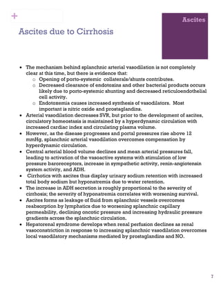 7
Ascites
Ascites due to Cirrhosis
• The mechanism behind splanchnic arterial vasodilation is not completely
clear at this time, but there is evidence that:
o Opening of porto-systemic collaterals/shunts contributes.
o Decreased clearance of endotoxins and other bacterial products occurs
likely due to porto-systemic shunting and decreased reticuloendothelial
cell activity.
o Endotoxemia causes increased synthesis of vasodilators. Most
important is nitric oxide and prostaglandins.
• Arterial vasodilation decreases SVR, but prior to the development of ascites,
circulatory homeostasis is maintained by a hyperdynamic circulation with
increased cardiac index and circulating plasma volume.
• However, as the disease progresses and portal pressures rise above 12
mmHg, splanchnic arterial vasodilation overcomes compensation by
hyperdynamic circulation.
• Central arterial blood volume declines and mean arterial pressures fall,
leading to activation of the vasoactive systems with stimulation of low
pressure baroreceptors, increase in sympathetic activity, renin-angiotensin
system activity, and ADH.
• Cirrhotics with ascites thus display urinary sodium retention with increased
total body sodium but hyponatremia due to water retention.
• The increase in ADH secretion is roughly proportional to the severity of
cirrhosis; the severity of hyponatremia correlates with worsening survival.
• Ascites forms as leakage of fluid from splanchnic vessels overcomes
reabsorption by lymphatics due to worsening splanchnic capillary
permeability, declining oncotic pressure and increasing hydraulic pressure
gradients across the splanchnic circulation.
• Hepatorenal syndrome develops when renal perfusion declines as renal
vasoconstriction in response to increasing splanchnic vasodilation overcomes
local vasodilatory mechanisms mediated by prostaglandins and NO.
+
 